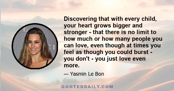 Discovering that with every child, your heart grows bigger and stronger - that there is no limit to how much or how many people you can love, even though at times you feel as though you could burst - you don't - you