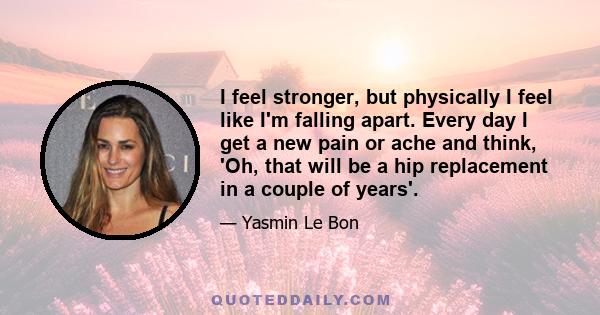 I feel stronger, but physically I feel like I'm falling apart. Every day I get a new pain or ache and think, 'Oh, that will be a hip replacement in a couple of years'.