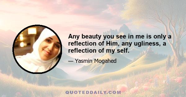 Any beauty you see in me is only a reflection of Him, any ugliness, a reflection of my self.