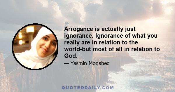 Arrogance is actually just ignorance. Ignorance of what you really are in relation to the world-but most of all in relation to God.