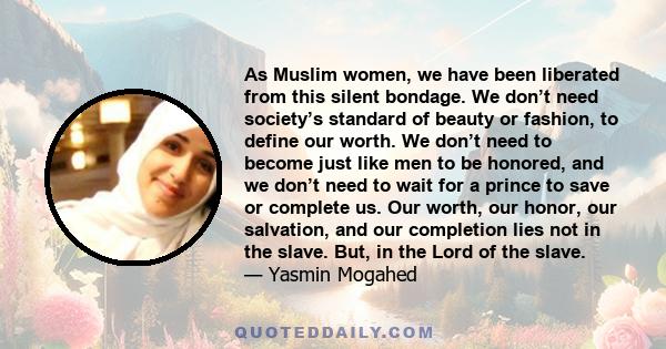 As Muslim women, we have been liberated from this silent bondage. We don’t need society’s standard of beauty or fashion, to define our worth. We don’t need to become just like men to be honored, and we don’t need to