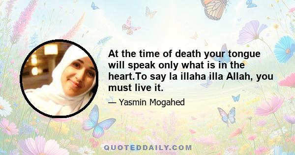 At the time of death your tongue will speak only what is in the heart.To say la illaha illa Allah, you must live it.