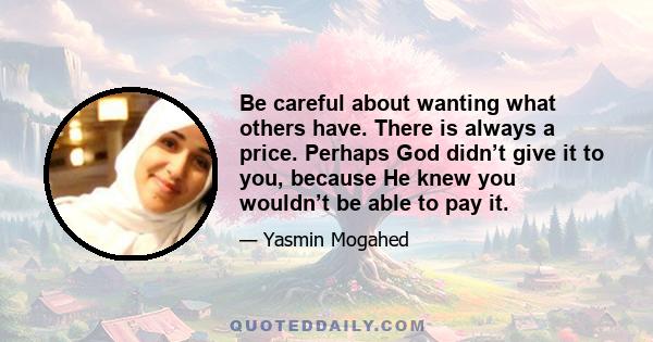 Be careful about wanting what others have. There is always a price. Perhaps God didn’t give it to you, because He knew you wouldn’t be able to pay it.