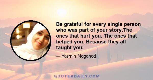 Be grateful for every single person who was part of your story.The ones that hurt you. The ones that helped you. Because they all taught you.