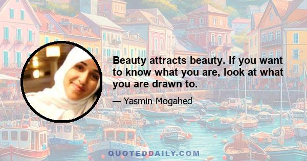 Beauty attracts beauty. If you want to know what you are, look at what you are drawn to.