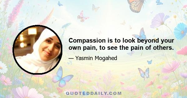 Compassion is to look beyond your own pain, to see the pain of others.