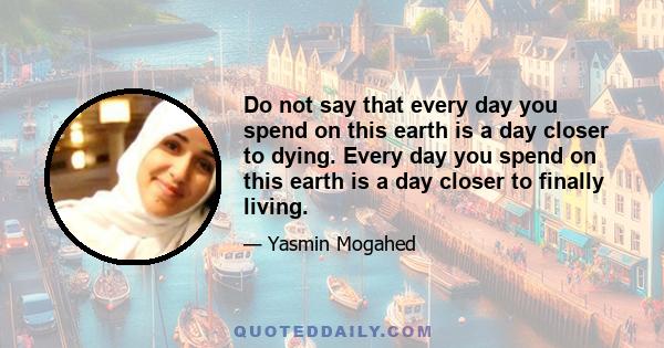 Do not say that every day you spend on this earth is a day closer to dying. Every day you spend on this earth is a day closer to finally living.