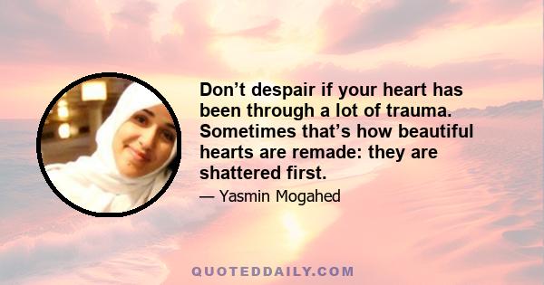 Don’t despair if your heart has been through a lot of trauma. Sometimes that’s how beautiful hearts are remade: they are shattered first.