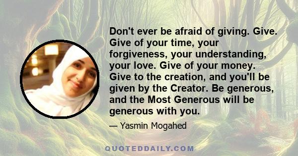 Don't ever be afraid of giving. Give. Give of your time, your forgiveness, your understanding, your love. Give of your money. Give to the creation, and you'll be given by the Creator. Be generous, and the Most Generous