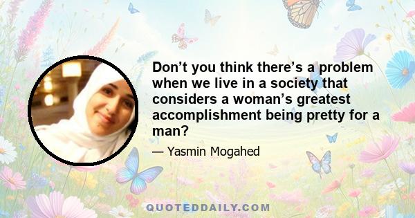 Don’t you think there’s a problem when we live in a society that considers a woman’s greatest accomplishment being pretty for a man?