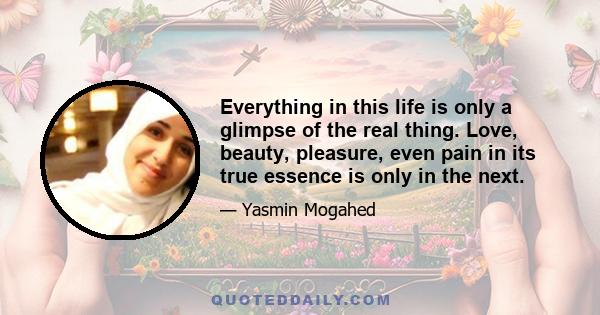 Everything in this life is only a glimpse of the real thing. Love, beauty, pleasure, even pain in its true essence is only in the next.