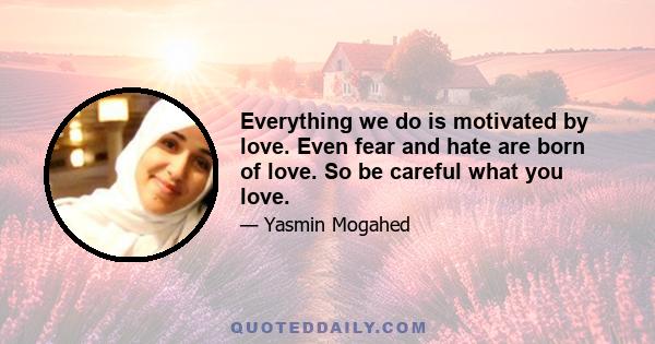 Everything we do is motivated by love. Even fear and hate are born of love. So be careful what you love.