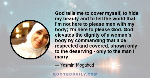 God tells me to cover myself, to hide my beauty and to tell the world that I’m not here to please men with my body; I’m here to please God. God elevates the dignity of a woman’s body by commanding that it be respected