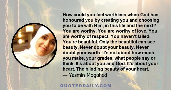 How could you feel worthless when God has honoured you by creating you and choosing you to be with Him, in this life and the next? You are worthy. You are worthy of love. You are worthy of respect. You haven't failed.