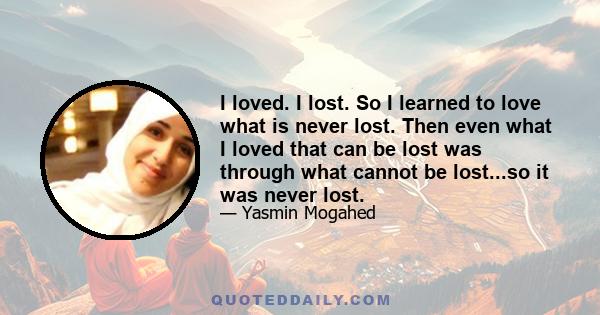 I loved. I lost. So I learned to love what is never lost. Then even what I loved that can be lost was through what cannot be lost...so it was never lost.