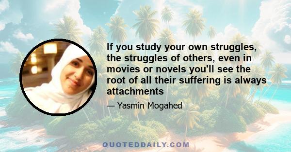 If you study your own struggles, the struggles of others, even in movies or novels you'll see the root of all their suffering is always attachments