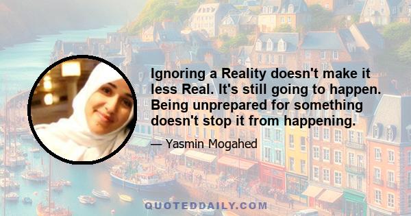 Ignoring a Reality doesn't make it less Real. It's still going to happen. Being unprepared for something doesn't stop it from happening.