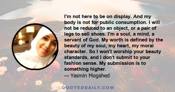 I'm not here to be on display. And my body is not for public consumption. I will not be reduced to an object, or a pair of legs to sell shoes. I'm a soul, a mind, a servant of God. My worth is defined by the beauty of