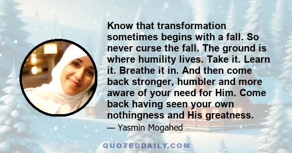 Know that transformation sometimes begins with a fall. So never curse the fall. The ground is where humility lives. Take it. Learn it. Breathe it in. And then come back stronger, humbler and more aware of your need for