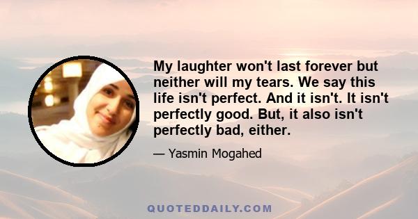 My laughter won't last forever but neither will my tears. We say this life isn't perfect. And it isn't. It isn't perfectly good. But, it also isn't perfectly bad, either.