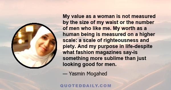 My value as a woman is not measured by the size of my waist or the number of men who like me. My worth as a human being is measured on a higher scale: a scale of righteousness and piety. And my purpose in life-despite