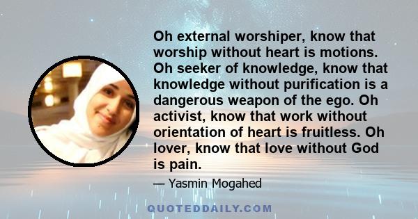 Oh external worshiper, know that worship without heart is motions. Oh seeker of knowledge, know that knowledge without purification is a dangerous weapon of the ego. Oh activist, know that work without orientation of