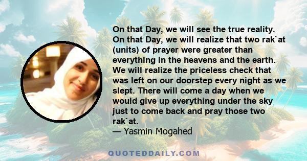 On that Day, we will see the true reality. On that Day, we will realize that two rak`at (units) of prayer were greater than everything in the heavens and the earth. We will realize the priceless check that was left on