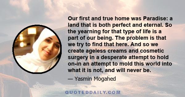 Our first and true home was Paradise: a land that is both perfect and eternal. So the yearning for that type of life is a part of our being. The problem is that we try to find that here. And so we create ageless creams