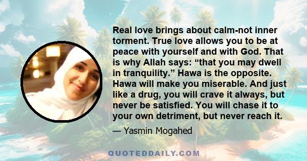 Real love brings about calm-not inner torment. True love allows you to be at peace with yourself and with God. That is why Allah says: “that you may dwell in tranquility.” Hawa is the opposite. Hawa will make you