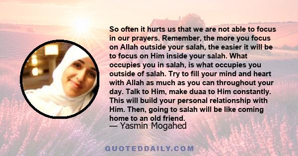 So often it hurts us that we are not able to focus in our prayers. Remember, the more you focus on Allah outside your salah, the easier it will be to focus on Him inside your salah. What occupies you in salah, is what