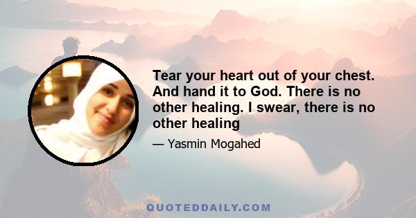 Tear your heart out of your chest. And hand it to God. There is no other healing. I swear, there is no other healing