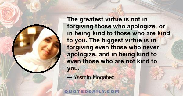 The greatest virtue is not in forgiving those who apologize, or in being kind to those who are kind to you. The biggest virtue is in forgiving even those who never apologize, and in being kind to even those who are not