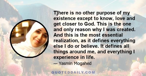 T]here is no other purpose of my existence except to know, love and get closer to God. This is the one and only reason why I was created. And this is the most essential realization, as it defines everything else I do or 