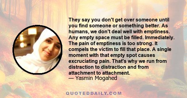 They say you don't get over someone until you find someone or something better. As humans, we don't deal well with emptiness. Any empty space must be filled. Immediately. The pain of emptiness is too strong. It compels