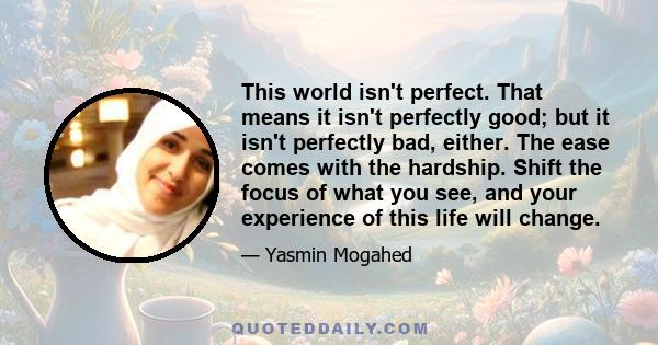 This world isn't perfect. That means it isn't perfectly good; but it isn't perfectly bad, either. The ease comes with the hardship. Shift the focus of what you see, and your experience of this life will change.