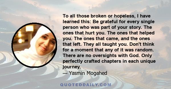 To all those broken or hopeless, I have learned this: Be grateful for every single person who was part of your story. The ones that hurt you. The ones that helped you. The ones that came, and the ones that left. They