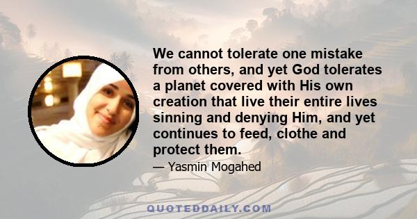 We cannot tolerate one mistake from others, and yet God tolerates a planet covered with His own creation that live their entire lives sinning and denying Him, and yet continues to feed, clothe and protect them.