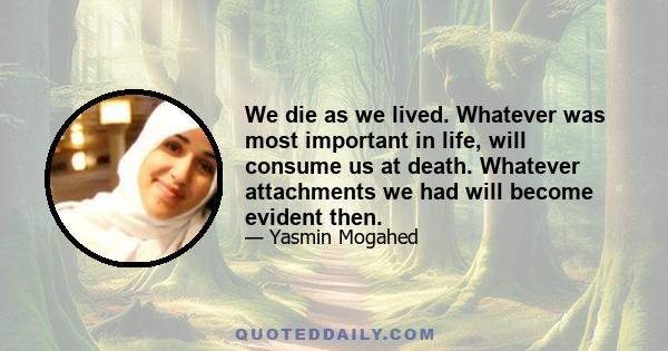 We die as we lived. Whatever was most important in life, will consume us at death. Whatever attachments we had will become evident then.