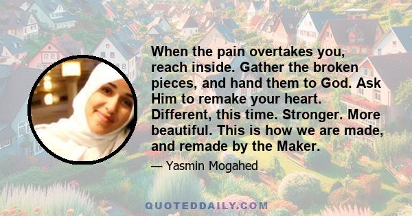 When the pain overtakes you, reach inside. Gather the broken pieces, and hand them to God. Ask Him to remake your heart. Different, this time. Stronger. More beautiful. This is how we are made, and remade by the Maker.