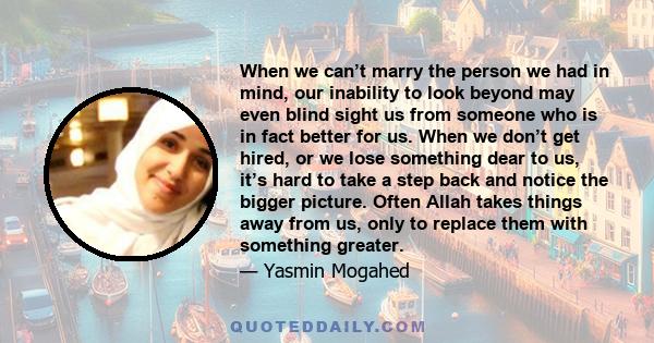 When we can’t marry the person we had in mind, our inability to look beyond may even blind sight us from someone who is in fact better for us. When we don’t get hired, or we lose something dear to us, it’s hard to take