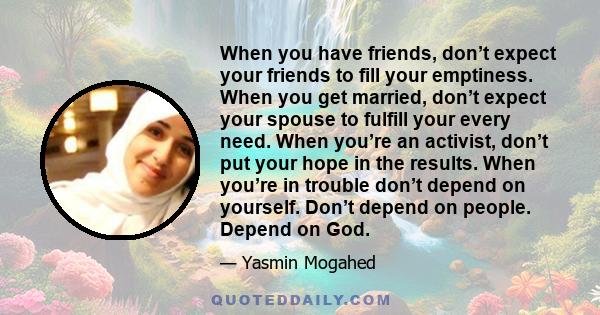 When you have friends, don’t expect your friends to fill your emptiness. When you get married, don’t expect your spouse to fulfill your every need. When you’re an activist, don’t put your hope in the results. When