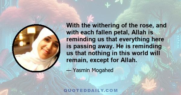 With the withering of the rose, and with each fallen petal, Allah is reminding us that everything here is passing away. He is reminding us that nothing in this world will remain, except for Allah.