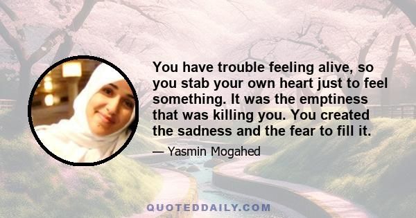 You have trouble feeling alive, so you stab your own heart just to feel something. It was the emptiness that was killing you. You created the sadness and the fear to fill it.