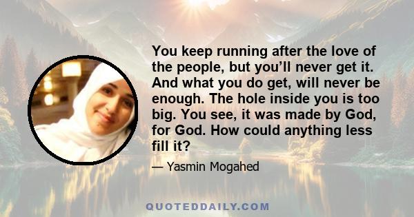 You keep running after the love of the people, but you’ll never get it. And what you do get, will never be enough. The hole inside you is too big. You see, it was made by God, for God. How could anything less fill it?