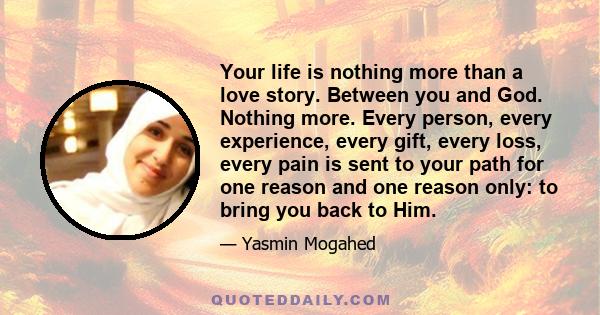 Your life is nothing more than a love story. Between you and God. Nothing more. Every person, every experience, every gift, every loss, every pain is sent to your path for one reason and one reason only: to bring you