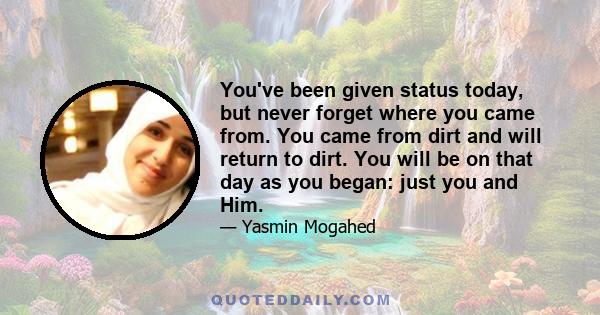 You've been given status today, but never forget where you came from. You came from dirt and will return to dirt. You will be on that day as you began: just you and Him.