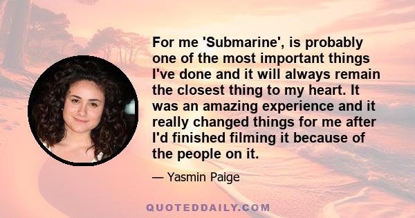 For me 'Submarine', is probably one of the most important things I've done and it will always remain the closest thing to my heart. It was an amazing experience and it really changed things for me after I'd finished