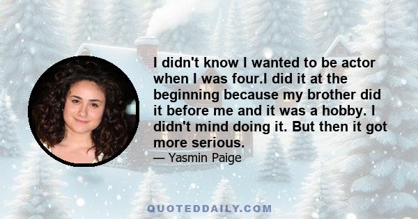 I didn't know I wanted to be actor when I was four.I did it at the beginning because my brother did it before me and it was a hobby. I didn't mind doing it. But then it got more serious.