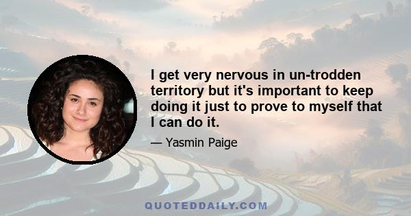 I get very nervous in un-trodden territory but it's important to keep doing it just to prove to myself that I can do it.