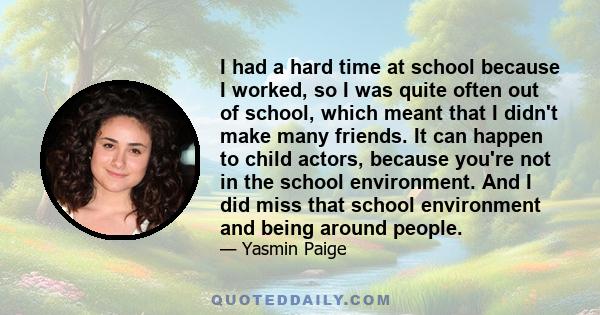 I had a hard time at school because I worked, so I was quite often out of school, which meant that I didn't make many friends. It can happen to child actors, because you're not in the school environment. And I did miss